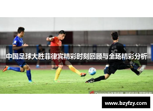 中国足球大胜菲律宾精彩时刻回顾与全场精彩分析